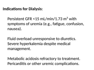 Indications for Dialysis:
Persistent GFR <15 mL/min/1.73 m² with
symptoms of uremia (e.g., fatigue, confusion,
nausea).
Fluid overload unresponsive to diuretics.
Severe hyperkalemia despite medical
management.
Metabolic acidosis refractory to treatment.
Pericarditis or other uremic complications.
 