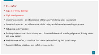 1111
• CAUSES:
• Type 1 or type 2 diabetes
• High blood pressure
• Glomerulonephritis , an inflammation of the kidney's filtering units (glomeruli)
• Interstitial nephritis , an inflammation of the kidney's tubules and surrounding structures
• Polycystic kidney disease
• Prolonged obstruction of the urinary tract, from conditions such as enlarged prostate, kidney stones
and some cancers
• Vesicoureteral reflux, a condition that causes urine to back up into your kidneys
• Recurrent kidney infection, also called pyelonephritis.
 