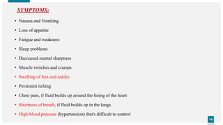 1414
• Nausea and Vomiting
• Loss of appetite
• Fatigue and weakness
• Sleep problems
• Decreased mental sharpness
• Muscle twitches and cramps
• Swelling of feet and ankles
• Persistent itching
• Chest pain, if fluid builds up around the lining of the heart
• Shortness of breath, if fluid builds up in the lungs
• High blood pressure (hypertension) that's difficult to control
SYMPTOMS:
 