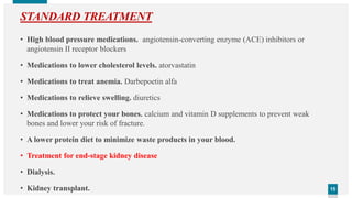 1515
STANDARD TREATMENT
• High blood pressure medications. angiotensin-converting enzyme (ACE) inhibitors or
angiotensin II receptor blockers
• Medications to lower cholesterol levels. atorvastatin
• Medications to treat anemia. Darbepoetin alfa
• Medications to relieve swelling. diuretics
• Medications to protect your bones. calcium and vitamin D supplements to prevent weak
bones and lower your risk of fracture.
• A lower protein diet to minimize waste products in your blood.
• Treatment for end-stage kidney disease
• Dialysis.
• Kidney transplant.
 