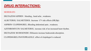 2020
DRUG INTERACTIONS:
MODERATE:
DILTIAZEM/ASPIRIN : bleeding , head ache , weakness.
ALBUTEROL/ SALMETEROL :Increase CV side effects (HR,Bp)
ASPIRIN/ CLOPIDOGREL :Bleeding abdominal pain , weakness.
AZITHROMYCIN/ SALMETEROL :increase risk of an increased heart rhythm.
DILTIAZEM/ BUDESONIDE :Diltiazem increase budesonide absorption.
CLOPIDOGREL/PANTOPRAZOLE :effect of clopidogrel is reduced.
 