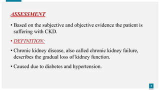 99
ASSESSMENT
• Based on the subjective and objective evidence the patient is
suffering with CKD.
• DEFINITION:
• Chronic kidney disease, also called chronic kidney failure,
describes the gradual loss of kidney function.
• Caused due to diabetes and hypertension.
 