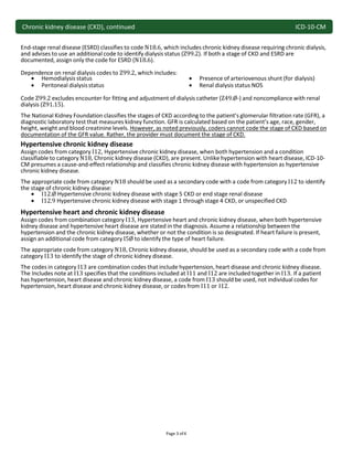 Chronic kidney disease (CKD), continued ICD-10-CM
Page 3 of4
End-stage renal disease (ESRD) classifies to code N18.6, which includes chronic kidney disease requiring chronic dialysis,
and advises to use an additional code to identify dialysis status (Z99.2). If both a stage of CKD and ESRD are
documented, assign only the code for ESRD (N18.6).
Dependence on renal dialysis codes to Z99.2, which includes:
 Hemodialysis status
 Peritoneal dialysisstatus
 Presence of arteriovenous shunt (for dialysis)
 Renal dialysis status NOS
Code Z99.2 excludes encounter for fitting and adjustment of dialysis catheter (Z49.Ø-) and noncompliance with renal
dialysis (Z91.15).
The National Kidney Foundation classifies the stages of CKD according to the patient’s glomerular filtration rate (GFR), a
diagnostic laboratory test that measures kidney function. GFR is calculated based on the patient’s age, race, gender,
height, weight and blood creatinine levels. However, as noted previously, coders cannot code the stage of CKD based on
documentation of the GFR value. Rather, the provider must document the stage of CKD.
Hypertensive chronic kidney disease
Assign codes from category I12, Hypertensive chronic kidney disease, when both hypertension and a condition
classifiable to category N18, Chronic kidney disease (CKD), are present. Unlike hypertension with heart disease, ICD-10-
CM presumes a cause-and-effect relationship and classifies chronic kidney disease with hypertension as hypertensive
chronic kidney disease.
The appropriate code from category N18 should be used as a secondary code with a code from category I12 to identify
the stage of chronic kidney disease:
 I12.Ø Hypertensive chronic kidney disease with stage 5 CKD or end stage renal disease
 I12.9 Hypertensive chronic kidney disease with stage 1 through stage 4 CKD, or unspecified CKD
Hypertensive heart and chronic kidney disease
Assign codes from combination category I13, Hypertensive heart and chronic kidney disease, when both hypertensive
kidney disease and hypertensive heart disease are stated in the diagnosis. Assume a relationship between the
hypertension and the chronic kidney disease, whether or not the condition is so designated. If heart failure is present,
assign an additional code from category I5Ø to identify the type of heart failure.
The appropriate code from category N18, Chronic kidney disease, should be used as a secondary code with a code from
category I13 to identify the stage of chronic kidney disease.
The codes in category I13 are combination codes that include hypertension, heart disease and chronic kidney disease.
The Includes note at I13 specifies that the conditions included at I11 and I12 are included together in I13. If a patient
has hypertension, heart disease and chronic kidney disease, a code from I13 should be used, not individual codes for
hypertension, heart disease and chronic kidney disease, or codes from I11 or I12.
 
