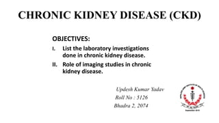 CHRONIC KIDNEY DISEASE (CKD)
OBJECTIVES:
I. List the laboratory investigations
done in chronic kidney disease.
II. Role of imaging studies in chronic
kidney disease.
Updesh Kumar Yadav
Roll No : 5126
Bhadra 2, 2074
 