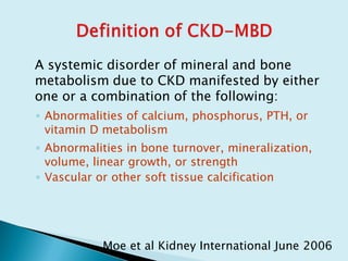 A systemic disorder of mineral and bone
metabolism due to CKD manifested by either
one or a combination of the following:
◦ Abnormalities of calcium, phosphorus, PTH, or
vitamin D metabolism
◦ Abnormalities in bone turnover, mineralization,
volume, linear growth, or strength
◦ Vascular or other soft tissue calcification
Moe et al Kidney International June 2006
 