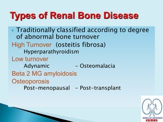  Traditionally classified according to degree
of abnormal bone turnover
High Turnover (osteitis fibrosa)
◦ Hyperparathyroidism
Low turnover
◦ Adynamic - Osteomalacia
Beta 2 MG amyloidosis
Osteoporosis
◦ Post-menopausal - Post-transplant
 