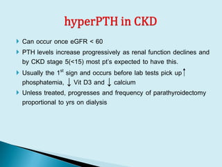  Can occur once eGFR < 60
 PTH levels increase progressively as renal function declines and
by CKD stage 5(<15) most pt’s expected to have this.
 Usually the 1st sign and occurs before lab tests pick up ⁭
phosphatemia, ↓ Vit D3 and ↓ calcium
 Unless treated, progresses and frequency of parathyroidectomy
proportional to yrs on dialysis
 