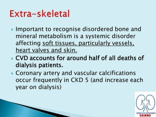  Important to recognise disordered bone and
mineral metabolism is a systemic disorder
affecting soft tissues, particularly vessels,
heart valves and skin.
 CVD accounts for around half of all deaths of
dialysis patients.
 Coronary artery and vascular calcifications
occur frequently in CKD 5 (and increase each
year on dialysis)
 