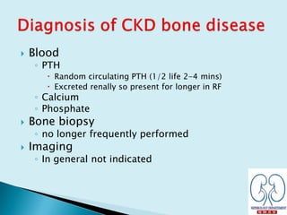  Blood
◦ PTH
 Random circulating PTH (1/2 life 2-4 mins)
 Excreted renally so present for longer in RF
◦ Calcium
◦ Phosphate
 Bone biopsy
◦ no longer frequently performed
 Imaging
◦ In general not indicated
 