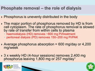  Phosphorus is unevenly distributed in the body
 The major portion of phosphorus removed by HD is from
cell cytoplasm. The rate of phosphorus removal is slowed
by rate of transfer from within cells to plasma
◦ haemodialysis (HD) removes ~800 mg Pi/treatment
◦ peritoneal dialysis (PD) removes 150–200 mg Pi/PAK
 Average phosphorus absorption = 600 mg/day or 4,200
mg/week
 3 x weekly HD (4-hour sessions) removes 2,400 mg
phosphorus leaving 1,800 mg or 257 mg/day1
 