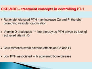  Rationale: elevated PTH may increase Ca and Pi thereby
promoting vascular calcification
 Vitamin D analogues 1st line therapy as PTH driven by lack of
activated vitamin D
 Calcimimetics avoid adverse effects on Ca and Pi
 Low PTH associated with adynamic bone disease
 
