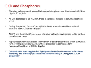 CKD and Phosphorus
•   Phosphorus homeostatic control is impaired at a glomerular filtration rate (GFR) as
    high as 60 mL/min.

•   As GFR decreases to 60 mL/min, there is a gradual increase in serum phosphorus
    levels

•   During this period, “normal” phosphorus levels are maintained by continual
    increases in FGF-23 and PTH levels

•   At GFR less than 30 mL/min, serum phosphorus levels may increase to higher than
    the reference range

•   Hyperphosphatemia also leads to inhibition of calcitriol synthesis, which stimulates
    further PTH production; together, these processes trigger secondary
    hyperparathyroidism in CKD to develop

•   Observational data suggest that hyperphosphatemia is connected to increased
    morbidity and mortality (all cause and cardiovascular) in CKD ( from KDIGO
    Guidelines)
 