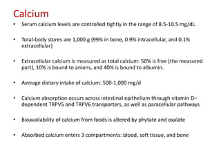 Calcium
•   Serum calcium levels are controlled tightly in the range of 8.5-10.5 mg/dL.

•   Total-body stores are 1,000 g (99% in bone, 0.9% intracellular, and 0.1%
    extracellular)

•   Extracellular calcium is measured as total calcium: 50% is free (the measured
    part), 10% is bound to anions, and 40% is bound to albumin.

•   Average dietary intake of calcium: 500-1,000 mg/d

•   Calcium absorption occurs across intestinal epithelium through vitamin D–
    dependent TRPV5 and TRPV6 transporters, as well as paracellular pathways

•   Bioavailability of calcium from foods is altered by phytate and oxalate

•   Absorbed calcium enters 3 compartments: blood, soft tissue, and bone
 