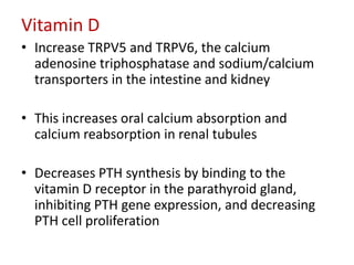 Vitamin D
• Increase TRPV5 and TRPV6, the calcium
  adenosine triphosphatase and sodium/calcium
  transporters in the intestine and kidney

• This increases oral calcium absorption and
  calcium reabsorption in renal tubules

• Decreases PTH synthesis by binding to the
  vitamin D receptor in the parathyroid gland,
  inhibiting PTH gene expression, and decreasing
  PTH cell proliferation
 
