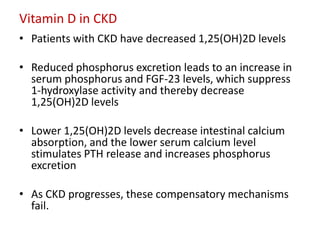 Vitamin D in CKD
• Patients with CKD have decreased 1,25(OH)2D levels

• Reduced phosphorus excretion leads to an increase in
  serum phosphorus and FGF-23 levels, which suppress
  1-hydroxylase activity and thereby decrease
  1,25(OH)2D levels

• Lower 1,25(OH)2D levels decrease intestinal calcium
  absorption, and the lower serum calcium level
  stimulates PTH release and increases phosphorus
  excretion

• As CKD progresses, these compensatory mechanisms
  fail.
 