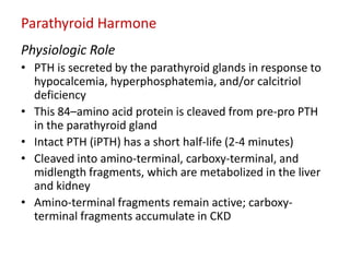 Parathyroid Harmone
Physiologic Role
• PTH is secreted by the parathyroid glands in response to
  hypocalcemia, hyperphosphatemia, and/or calcitriol
  deficiency
• This 84–amino acid protein is cleaved from pre-pro PTH
  in the parathyroid gland
• Intact PTH (iPTH) has a short half-life (2-4 minutes)
• Cleaved into amino-terminal, carboxy-terminal, and
  midlength fragments, which are metabolized in the liver
  and kidney
• Amino-terminal fragments remain active; carboxy-
  terminal fragments accumulate in CKD
 