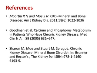 References
• Moorthi R N and Moe S N. CKD–Mineral and Bone
  Disorder. Am J Kidney Dis. 2011;58(6):1022-1036

• Goodman et al. Calcium and Phosphorus Metabolism
  in Patients Who Have Chronic Kidney Disease. Med
  Clin N Am 89 (2005) 631–647.

• Sharon M. Moe and Stuart M. Sprague. Chronic
  Kidney Disease- Mineral Bone Disorder. In: Brenner
  and Rector’s , The Kidney 9e. ISBN: 978-1-4160-
  6193-9.
 