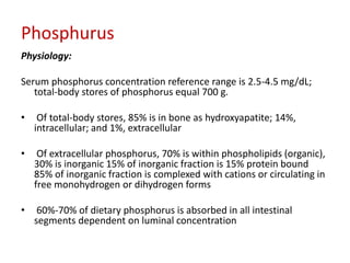 Phosphurus
Physiology:

Serum phosphorus concentration reference range is 2.5-4.5 mg/dL;
   total-body stores of phosphorus equal 700 g.

•    Of total-body stores, 85% is in bone as hydroxyapatite; 14%,
    intracellular; and 1%, extracellular

•    Of extracellular phosphorus, 70% is within phospholipids (organic),
    30% is inorganic 15% of inorganic fraction is 15% protein bound
    85% of inorganic fraction is complexed with cations or circulating in
    free monohydrogen or dihydrogen forms

•    60%-70% of dietary phosphorus is absorbed in all intestinal
    segments dependent on luminal concentration
 