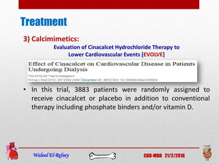 Treatment
Waleed El-Refaey CKD-MBD 21/2/2016
3) Calcimimetics:
Evaluation of Cinacalcet Hydrochloride Therapy to
Lower Cardiovascular Events [EVOLVE]
• In this trial, 3883 patients were randomly assigned to
receive cinacalcet or placebo in addition to conventional
therapy including phosphate binders and/or vitamin D.
 