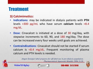 Treatment
Waleed El-Refaey CKD-MBD 21/2/2016
3) Calcimimetics:
• Indications: may be indicated in dialysis patients with PTH
levels >300 pg/mL who have serum calcium levels >8.4
mg/dL.
• Dose: Cinacalcet is initiated at a dose of 30 mg/day, with
stepwise increments to 60, 90, and 180 mg/day. The dose
can be increased every four weeks until goals are achieved.
• Contraindications: Cinacalcet should not be started if serum
calcium is <8.4 mg/dL. Frequent monitoring of plasma
calcium and PTH levels is needed.
Amgen Sensipar label prepares for off-label use in pre-dialysis population.
Pharmaceutical Approvals Monthly 2004; 9:28.
 
