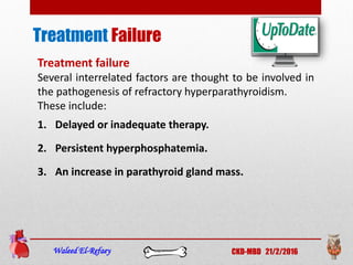 Treatment
Waleed El-Refaey CKD-MBD 21/2/2016
Treatment failure
Several interrelated factors are thought to be involved in
the pathogenesis of refractory hyperparathyroidism.
These include:
1. Delayed or inadequate therapy.
2. Persistent hyperphosphatemia.
3. An increase in parathyroid gland mass.
Failure
 