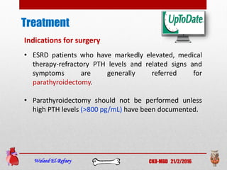 Treatment
Waleed El-Refaey CKD-MBD 21/2/2016
Indications for surgery
• ESRD patients who have markedly elevated, medical
therapy-refractory PTH levels and related signs and
symptoms are generally referred for
parathyroidectomy.
• Parathyroidectomy should not be performed unless
high PTH levels (>800 pg/mL) have been documented.
 