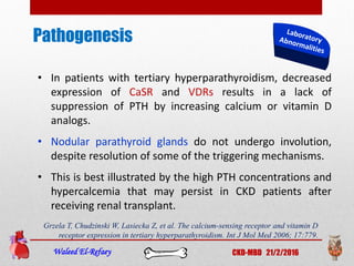 Pathogenesis
Waleed El-Refaey CKD-MBD 21/2/2016
• In patients with tertiary hyperparathyroidism, decreased
expression of CaSR and VDRs results in a lack of
suppression of PTH by increasing calcium or vitamin D
analogs.
• Nodular parathyroid glands do not undergo involution,
despite resolution of some of the triggering mechanisms.
• This is best illustrated by the high PTH concentrations and
hypercalcemia that may persist in CKD patients after
receiving renal transplant.
Grzela T, Chudzinski W, Lasiecka Z, et al. The calcium-sensing receptor and vitamin D
receptor expression in tertiary hyperparathyroidism. Int J Mol Med 2006; 17:779.
 
