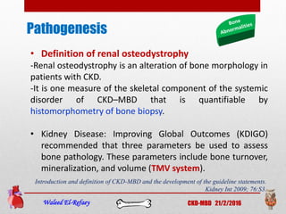 Pathogenesis
Waleed El-Refaey CKD-MBD 21/2/2016
• Definition of renal osteodystrophy
-Renal osteodystrophy is an alteration of bone morphology in
patients with CKD.
-It is one measure of the skeletal component of the systemic
disorder of CKD–MBD that is quantifiable by
histomorphometry of bone biopsy.
• Kidney Disease: Improving Global Outcomes (KDIGO)
recommended that three parameters be used to assess
bone pathology. These parameters include bone turnover,
mineralization, and volume (TMV system).
Introduction and definition of CKD-MBD and the development of the guideline statements.
Kidney Int 2009; 76:S3.
 