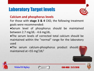 Laboratory Target levels
Waleed El-Refaey CKD-MBD 21/2/2016
Calcium and phosphorus levels
For those with stage 3 & 4 CKD, the following treatment
goals were recommended:
●Serum level of phosphorus should be maintained
between 2.7 mg/dL - 4.6 mg/dL.
●The serum levels of corrected total calcium should be
maintained within the "normal" range for the laboratory
used
●The serum calcium-phosphorus product should be
maintained at <55 mg2/dL2
 