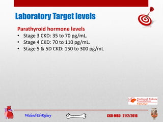 Laboratory Target levels
Waleed El-Refaey CKD-MBD 21/2/2016
Parathyroid hormone levels
• Stage 3 CKD: 35 to 70 pg/mL.
• Stage 4 CKD: 70 to 110 pg/mL.
• Stage 5 & 5D CKD: 150 to 300 pg/mL
 