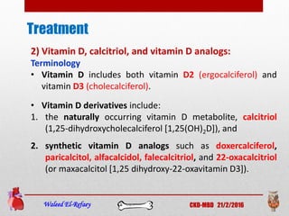 Treatment
Waleed El-Refaey CKD-MBD 21/2/2016
2) Vitamin D, calcitriol, and vitamin D analogs:
Terminology
• Vitamin D includes both vitamin D2 (ergocalciferol) and
vitamin D3 (cholecalciferol).
• Vitamin D derivatives include:
1. the naturally occurring vitamin D metabolite, calcitriol
(1,25-dihydroxycholecalciferol [1,25(OH)2D]), and
2. synthetic vitamin D analogs such as doxercalciferol,
paricalcitol, alfacalcidol, falecalcitriol, and 22-oxacalcitriol
(or maxacalcitol [1,25 dihydroxy-22-oxavitamin D3]).
 