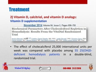 Treatment
Waleed El-Refaey CKD-MBD 21/2/2016
2) Vitamin D, calcitriol, and vitamin D analogs:
Vitamin D supplementation
• The effect of cholecalciferol 25,000 international units per
week was compared with placebo among 55 25(OH)D-
deficient hemodialysis patients in a double-blind,
randomized trial.
 