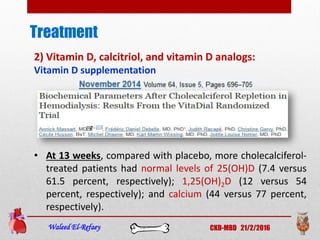 Treatment
Waleed El-Refaey CKD-MBD 21/2/2016
2) Vitamin D, calcitriol, and vitamin D analogs:
Vitamin D supplementation
• At 13 weeks, compared with placebo, more cholecalciferol-
treated patients had normal levels of 25(OH)D (7.4 versus
61.5 percent, respectively); 1,25(OH)2D (12 versus 54
percent, respectively); and calcium (44 versus 77 percent,
respectively).
 