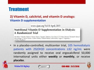 Treatment
Waleed El-Refaey CKD-MBD 21/2/2016
2) Vitamin D, calcitriol, and vitamin D analogs:
Vitamin D supplementation
• In a placebo-controlled, multicenter trial, 105 hemodialysis
patients with 25(OH)D concentrations ≤32 ng/mL were
randomly assigned to receive oral ergocalciferol 50,000
international units either weekly or monthly, or receive
placebo.
 