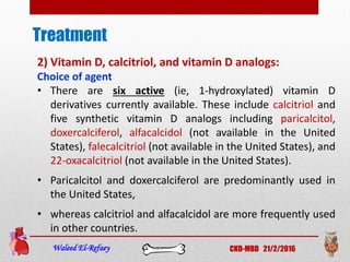 Treatment
Waleed El-Refaey CKD-MBD 21/2/2016
2) Vitamin D, calcitriol, and vitamin D analogs:
Choice of agent
• There are six active (ie, 1-hydroxylated) vitamin D
derivatives currently available. These include calcitriol and
five synthetic vitamin D analogs including paricalcitol,
doxercalciferol, alfacalcidol (not available in the United
States), falecalcitriol (not available in the United States), and
22-oxacalcitriol (not available in the United States).
• Paricalcitol and doxercalciferol are predominantly used in
the United States,
• whereas calcitriol and alfacalcidol are more frequently used
in other countries.
 