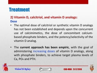 Treatment
Waleed El-Refaey CKD-MBD 21/2/2016
2) Vitamin D, calcitriol, and vitamin D analogs:
Dose
• The optimal dose of calcitriol or synthetic vitamin D analogs
has not been established and depends upon the concurrent
use of calcimimetics, the dose of concomitant calcium-
based phosphate binders, and the potency/selectivity of the
vitamin D analog.
• The current approach has been empiric, with the goal of
administering increasing doses of vitamin D analogs, along
with phosphate binders, to achieve target plasma levels of
Ca, PO4 and PTH.
 