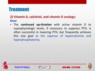 Treatment
Waleed El-Refaey CKD-MBD 21/2/2016
2) Vitamin D, calcitriol, and vitamin D analogs:
Dose
• The continued up-titration with active vitamin D to
supraphysiologic levels, if necessary to suppress PTH, is
often successful in lowering PTH, but frequently achieves
this one goal at the expense of hypercalcemia and
hyperphosphatemia.
 