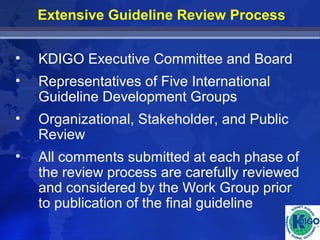 Extensive Guideline Review Process 
• KDIGO Executive Committee and Board 
• Representatives of Five International 
Guideline Development Groups 
• Organizational, Stakeholder, and Public 
Review 
• All comments submitted at each phase of 
the review process are carefully reviewed 
and considered by the Work Group prior 
to publication of the final guideline 
 