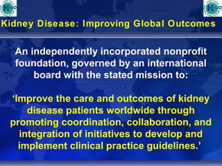 Kidney Disease: Improving Global Outcomes 
An independently incorporated nonprofit 
foundation, governed by an international 
board with the stated mission to: 
‘Improve the care and outcomes of kidney 
disease patients worldwide through 
promoting coordination, collaboration, and 
integration of initiatives to develop and 
implement clinical practice guidelines.’ 
 