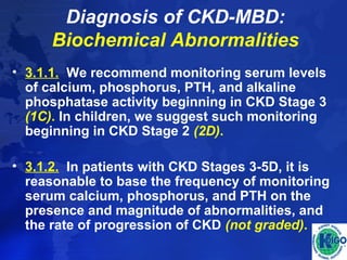 Diagnosis of CKD-MBD: 
Biochemical Abnormalities 
• 3.1.1. We recommend monitoring serum levels 
of calcium, phosphorus, PTH, and alkaline 
phosphatase activity beginning in CKD Stage 3 
(1C). In children, we suggest such monitoring 
beginning in CKD Stage 2 (2D). 
• 3.1.2. In patients with CKD Stages 3-5D, it is 
reasonable to base the frequency of monitoring 
serum calcium, phosphorus, and PTH on the 
presence and magnitude of abnormalities, and 
the rate of progression of CKD (not graded). 
 