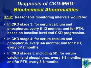 Diagnosis of CKD-MBD: 
Biochemical Abnormalities 
3.1.2: Reasonable monitoring intervals would be: 
• In CKD stage 3: for serum calcium and 
phosphorus, every 6-12 months; and for PTH, 
based on baseline level and CKD progression. 
• In CKD stage 4: for serum calcium and 
phosphorus, every 3-6 months; and for PTH, 
every 6-12 months. 
• In CKD stages 5, including 5D: for serum 
calcium and phosphorus, every 1-3 months; 
and for PTH, every 3-6 months. 
 