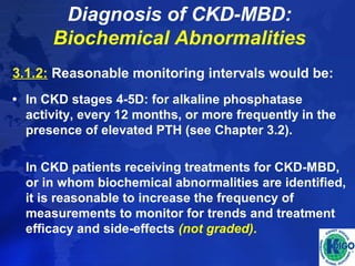 Diagnosis of CKD-MBD: 
Biochemical Abnormalities 
3.1.2: Reasonable monitoring intervals would be: 
• In CKD stages 4-5D: for alkaline phosphatase 
activity, every 12 months, or more frequently in the 
presence of elevated PTH (see Chapter 3.2). 
In CKD patients receiving treatments for CKD-MBD, 
or in whom biochemical abnormalities are identified, 
it is reasonable to increase the frequency of 
measurements to monitor for trends and treatment 
efficacy and side-effects (not graded). 
 