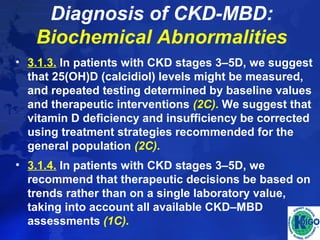 Diagnosis of CKD-MBD: 
Biochemical Abnormalities 
• 3.1.3. In patients with CKD stages 3–5D, we suggest 
that 25(OH)D (calcidiol) levels might be measured, 
and repeated testing determined by baseline values 
and therapeutic interventions (2C). We suggest that 
vitamin D deficiency and insufficiency be corrected 
using treatment strategies recommended for the 
general population (2C). 
• 3.1.4. In patients with CKD stages 3–5D, we 
recommend that therapeutic decisions be based on 
trends rather than on a single laboratory value, 
taking into account all available CKD–MBD 
assessments (1C). 
 