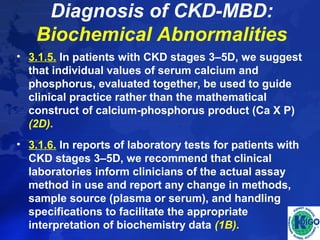 Diagnosis of CKD-MBD: 
Biochemical Abnormalities 
• 3.1.5. In patients with CKD stages 3–5D, we suggest 
that individual values of serum calcium and 
phosphorus, evaluated together, be used to guide 
clinical practice rather than the mathematical 
construct of calcium-phosphorus product (Ca X P) 
(2D). 
• 3.1.6. In reports of laboratory tests for patients with 
CKD stages 3–5D, we recommend that clinical 
laboratories inform clinicians of the actual assay 
method in use and report any change in methods, 
sample source (plasma or serum), and handling 
specifications to facilitate the appropriate 
interpretation of biochemistry data (1B). 
 