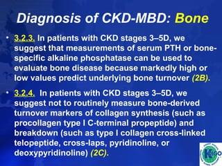 Diagnosis of CKD-MBD: Bone 
• 3.2.3. In patients with CKD stages 3–5D, we 
suggest that measurements of serum PTH or bone-specific 
alkaline phosphatase can be used to 
evaluate bone disease because markedly high or 
low values predict underlying bone turnover (2B). 
• 3.2.4. In patients with CKD stages 3–5D, we 
suggest not to routinely measure bone-derived 
turnover markers of collagen synthesis (such as 
procollagen type I C-terminal propeptide) and 
breakdown (such as type I collagen cross-linked 
telopeptide, cross-laps, pyridinoline, or 
deoxypyridinoline) (2C). 
 