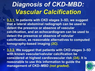 Diagnosis of CKD-MBD: 
Vascular Calcification 
• 3.3.1. In patients with CKD stages 3–5D, we suggest 
that a lateral abdominal radiograph can be used to 
detect the presence or absence of vascular 
calcification, and an echocardiogram can be used to 
detect the presence or absence of valvular 
calcification, as reasonable alternatives to computed 
tomography-based imaging (2C). 
• 3.3.2. We suggest that patients with CKD stages 3–5D 
with known vascular/valvular calcification be 
considered at highest cardiovascular risk (2A). It is 
reasonable to use this information to guide the 
management of CKD–MBD (not graded). 
 