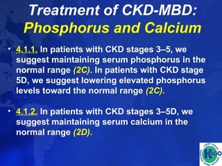 Treatment of CKD-MBD: 
Phosphorus and Calcium 
• 4.1.1. In patients with CKD stages 3–5, we 
suggest maintaining serum phosphorus in the 
normal range (2C). In patients with CKD stage 
5D, we suggest lowering elevated phosphorus 
levels toward the normal range (2C). 
• 4.1.2. In patients with CKD stages 3–5D, we 
suggest maintaining serum calcium in the 
normal range (2D). 
 