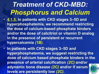 Treatment of CKD-MBD: 
Phosphorus and Calcium 
• 4.1.5. In patients with CKD stages 3–5D and 
hyperphosphatemia, we recommend restricting 
the dose of calcium-based phosphate binders 
and/or the dose of calcitriol or vitamin D analog 
in the presence of persistent or recurrent 
hypercalcemia (1B). 
• In patients with CKD stages 3–5D and 
hyperphosphatemia, we suggest restricting the 
dose of calcium based phosphate binders in the 
presence of arterial calcification (2C) and/or 
adynamic bone disease (2C) and/or if serum PTH 
levels are persistently low (2C). 
 