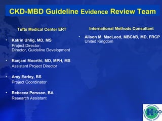 CKD-MBD Guideline Evidence Review Team 
Tufts Medical Center ERT 
• Katrin Uhlig, MD, MS 
Project Director; 
Director, Guideline Development 
• Ranjani Moorthi, MD, MPH, MS 
Assistant Project Director 
• Amy Earley, BS 
Project Coordinator 
• Rebecca Persson, BA 
Research Assistant 
International Methods Consultant 
• Alison M. MacLeod, MBChB, MD, FRCP 
United Kingdom 
 