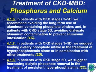Treatment of CKD-MBD: 
Phosphorus and Calcium 
• 4.1.6. In patients with CKD stages 3–5D, we 
recommend avoiding the long-term use of 
aluminum-containing phosphate binders and, in 
patients with CKD stage 5D, avoiding dialysate 
aluminum contamination to prevent aluminum 
intoxication (1C). 
• 4.1.7. In patients with CKD stages 3–5D, we suggest 
limiting dietary phosphate intake in the treatment of 
hyperphosphatemia alone or in combination with 
other treatments (2D). 
• 4.1.8. In patients with CKD stage 5D, we suggest 
increasing dialytic phosphate removal in the 
treatment of persistent hyperphosphatemia (2C). 
 